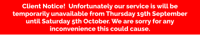 Client Notice!  Unfortunately our service is will be temporarily unavailable from Thursday 19th September until Saturday 5th October. We are sorry for any inconvenience this could cause.